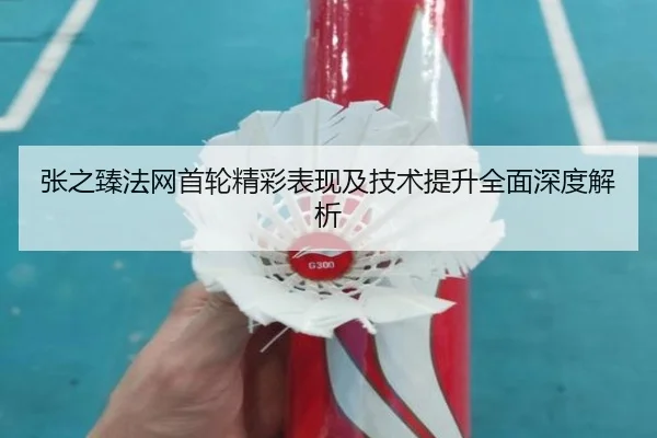 张之臻法网首轮精彩表现及技术提升全面深度解析